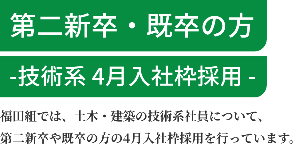 第二新卒・既卒の方 -技術系 4月入社枠採用- 福田組では、土木・建築の技術系社員について、第二新卒や既卒の方の4月入社枠採用を行っています。